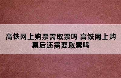 高铁网上购票需取票吗 高铁网上购票后还需要取票吗